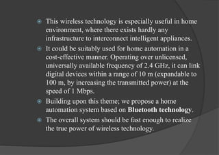  This wireless technology is especially useful in home
environment, where there exists hardly any
infrastructure to interconnect intelligent appliances.
 It could be suitably used for home automation in a
cost-effective manner. Operating over unlicensed,
universally available frequency of 2.4 GHz, it can link
digital devices within a range of 10 m (expandable to
100 m, by increasing the transmitted power) at the
speed of 1 Mbps.
 Building upon this theme; we propose a home
automation system based on Bluetooth technology.
 The overall system should be fast enough to realize
the true power of wireless technology.
 