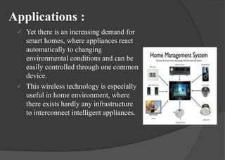 Applications :
 Yet there is an increasing demand for
smart homes, where appliances react
automatically to changing
environmental conditions and can be
easily controlled through one common
device.
 This wireless technology is especially
useful in home environment, where
there exists hardly any infrastructure
to interconnect intelligent appliances.
 