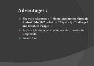 Advantages :
 The main advantage of “Home Automation through
Android Mobile” is that the “Physically Challenged
and Disabled People” .
 Replace television, air conditioner etc., remotes for
sleep mode.
 Smart Home.
 