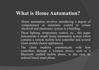 What is Home Automation?
 Home automation involves introducing a degree of
computerized or automatic control to certain
electrical and electronics system in a building.
 These lighting, temperature control, etc.., this paper
demonstrate a simple home automation system which
contains a remote mobile host controller and several
client module (home appliances).
 The client modules communicate with host
controllers through a wireless device such as a
Bluetooth enabled mobile phone, in this case, an
android based smart phone.
 