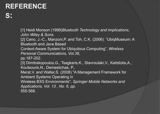REFERENCE
S:
[1] Heidi Monson (1999)Bluetooth Technology and Implications,
John Wiley & Sons.
[2] Cano, J.-C., Manzoni,P. and Toh, C.K. (2006). “UbiqMuseum: A
Bluetooth and Java Based
Context-Aware System for Ubiquitous Computing”, Wireless
Personal Communications, Vol.38,
pp.187-202.
[3] Dimitrakopoulos,G., Tsagkaris,K., Stavroulaki,V., Katidiotis,A.,
Koutsouris,N., Demestichas, P.,
Merat,V. and Walter,S. (2008) "A Management Framework for
Ambient Systems Operating in
Wireless B3G Environments", Springer Mobile Networks and
Applications, Vol. 13 , No. 6, pp.
555-568.
 