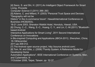 [4] Savic, S. and Shi, H. (2011) An Intelligent Object Framework for Smart
Living, Procedia
Computer Science 5 (2011) 386–393.
[5] Adams, C. and Millard, P. (2003) "Personal Trust Space and Devices:
"Geography will not be
History" in the m-commerce future". HawaiiInternational Conference on
Business (HICB2003),
18-21 June 2003, Sheraton Waikiki Hotel, Honolulu, Hawaii, USA.
[6] Chung, C.-C., Wang, S.-C., Huang, C. Y., and Lin, C.-M.(2011) "Bluetooth-
based Android
Interactive Applications for Smart Living", 2011 Second International
Conference on Innovations
in Bio-inspired Computing and Applications (IBICA-2011), Shenzhen, China,
16-18December
2011,pp.309-312.
[7] The Android open source project, http://source.android.com/.
[8] Tom, M. and Sitte, J. (2006) "Family System: A Reference Model for
Developing Home
Automation Applications", IEEE International Conference on Systems, Man,
and Cybernetics, 8-
11October 2006, Taipei, Taiwan, pp. 32-37.
 