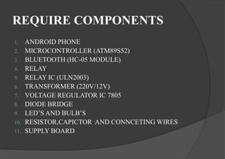 REQUIRE COMPONENTS
1. ANDROID PHONE
2. MICROCONTROLLER (ATM89S52)
3. BLUETOOTH (HC-05 MODULE)
4. RELAY
5. RELAY IC (ULN2003)
6. TRANSFORMER (220V/12V)
7. VOLTAGE REGULATOR IC 7805
8. DIODE BRIDGE
9. LED’S AND BULB’S
10. RESISTOR,CAPICTOR AND CONNCETING WIRES
11. SUPPLY BOARD
 