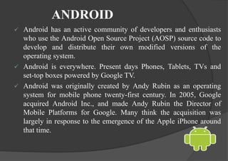 ANDROID
 Android has an active community of developers and enthusiasts
who use the Android Open Source Project (AOSP) source code to
develop and distribute their own modified versions of the
operating system.
 Android is everywhere. Present days Phones, Tablets, TVs and
set-top boxes powered by Google TV.
 Android was originally created by Andy Rubin as an operating
system for mobile phone twenty-first century. In 2005, Google
acquired Android Inc., and made Andy Rubin the Director of
Mobile Platforms for Google. Many think the acquisition was
largely in response to the emergence of the Apple iPhone around
that time.
 