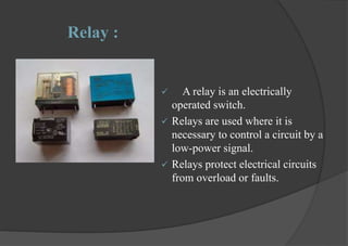 Relay :
 A relay is an electrically
operated switch.
 Relays are used where it is
necessary to control a circuit by a
low-power signal.
 Relays protect electrical circuits
from overload or faults.
 