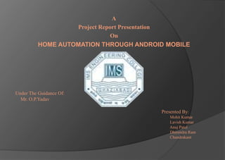 A
Project Report Presentation
On
HOME AUTOMATION THROUGH ANDROID MOBILE
Under The Guidance Of:
Mr. O.P.Yadav
Presented By:
Mohit Kumar
Lavish Kumar
Anuj Patel
Dhirendra Ram
Chandrakant
 