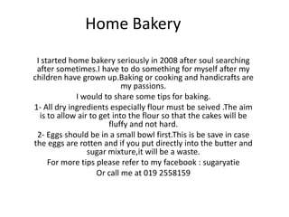 Home Bakery
 I started home bakery seriously in 2008 after soul searching
 after sometimes.I have to do something for myself after my
children have grown up.Baking or cooking and handicrafts are
                            my passions.
             I would to share some tips for baking.
1- All dry ingredients especially flour must be seived .The aim
  is to allow air to get into the flour so that the cakes will be
                        fluffy and not hard.
 2- Eggs should be in a small bowl first.This is be save in case
the eggs are rotten and if you put directly into the butter and
                 sugar mixture,it will be a waste.
     For more tips please refer to my facebook : sugaryatie
                    Or call me at 019 2558159
 
