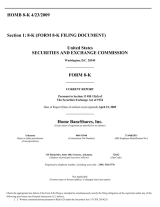HOMB 8-K 4/23/2009



Section 1: 8-K (FORM 8-K FILING DOCUMENT)

                                       United States
                          SECURITIES AND EXCHANGE COMMISSION
                                                             Washington, D.C. 20549




                                                                 FORM 8-K


                                                              CURRENT REPORT

                                                      Pursuant to Section 13 OR 15(d) of
                                                     The Securities Exchange Act of 1934

                                         Date of Report (Date of earliest event reported) April 23, 2009




                                                     Home BancShares, Inc.
                                                  (Exact name of registrant as specified in its charter)



                   Arkansas                                          000-51904                                            71-0682831
          (State or other jurisdiction                          (Commission File Number)                         (IRS Employer Identification No.)
               of incorporation)




                                          719 Harkrider, Suite 100, Conway, Arkansas                            72032
                                             (Address of principal executive offices)                         (Zip Code)

                                          Registrant's telephone number, including area code: (501) 328-4770



                                                                  Not Applicable
                                              (Former name or former address, if changed since last report)




Check the appropriate box below if the Form 8-K filing is intended to simultaneously satisfy the filing obligation of the registrant under any of the
following provisions (see General Instruction A.2. below):
       [ ] Written communications pursuant to Rule 425 under the Securities Act (17 CFR 230.425)
 