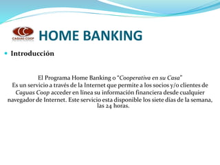 HOME BANKING
 Introducción
El Programa Home Banking o “Cooperativa en su Casa”
Es un servicio a través de la Internet que permite a los socios y/o clientes de
Caguas Coop acceder en línea su información financiera desde cualquier
navegador de Internet. Este servicio esta disponible los siete días de la semana,
las 24 horas.
 