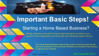 Important Basic Steps!
Starting a Home Based Business?
Starting a Business at home? Having the right information is prelude to your
success. Proper Organisation and having the right information guide is the key
The Home Based Business Report that covers a few key point that will
take your business to the next level. Whether you are new in the industry
or experienced marketer.
We Focus On You!!Copyright © 20114 by Christine Adindu
 