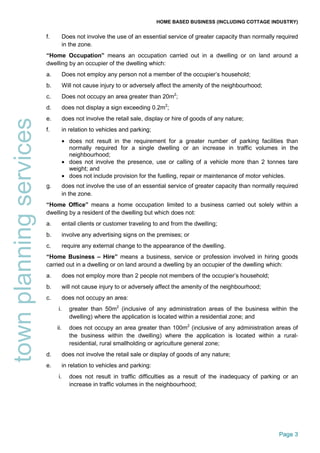 HOME BASED BUSINESS (INCLUDING COTTAGE INDUSTRY)
Page 3
townplanningservices f. Does not involve the use of an essential service of greater capacity than normally required
in the zone.
“Home Occupation” means an occupation carried out in a dwelling or on land around a
dwelling by an occupier of the dwelling which:
a. Does not employ any person not a member of the occupier’s household;
b. Will not cause injury to or adversely affect the amenity of the neighbourhood;
c. Does not occupy an area greater than 20m2
;
d. does not display a sign exceeding 0.2m2
;
e. does not involve the retail sale, display or hire of goods of any nature;
f. in relation to vehicles and parking;
• does not result in the requirement for a greater number of parking facilities than
normally required for a single dwelling or an increase in traffic volumes in the
neighbourhood;
• does not involve the presence, use or calling of a vehicle more than 2 tonnes tare
weight; and
• does not include provision for the fuelling, repair or maintenance of motor vehicles.
g. does not involve the use of an essential service of greater capacity than normally required
in the zone.
“Home Office” means a home occupation limited to a business carried out solely within a
dwelling by a resident of the dwelling but which does not:
a. entail clients or customer traveling to and from the dwelling;
b. involve any advertising signs on the premises; or
c. require any external change to the appearance of the dwelling.
“Home Business – Hire” means a business, service or profession involved in hiring goods
carried out in a dwelling or on land around a dwelling by an occupier of the dwelling which:
a. does not employ more than 2 people not members of the occupier’s household;
b. will not cause injury to or adversely affect the amenity of the neighbourhood;
c. does not occupy an area:
i. greater than 50m2
(inclusive of any administration areas of the business within the
dwelling) where the application is located within a residential zone; and
ii. does not occupy an area greater than 100m2
(inclusive of any administration areas of
the business within the dwelling) where the application is located within a rural-
residential, rural smallholding or agriculture general zone;
d. does not involve the retail sale or display of goods of any nature;
e. in relation to vehicles and parking:
i. does not result in traffic difficulties as a result of the inadequacy of parking or an
increase in traffic volumes in the neighbourhood;
 