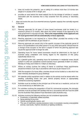 HOME BASED BUSINESS (INCLUDING COTTAGE INDUSTRY)
Page 4
townplanningservices ii. does not involve the presence, use or calling of a vehicle more than 3.5 tonnes tare
weight or in excess of 8m in length; and
iii. provides an area behind the street setback line for the storage of vehicles or vessels
associated with the business that is fully screened from the primary or secondary
street;
f. does not involve the use of an essential service of greater capacity than normally required
in the zone.
5.2 General
5.2.1 Planning approvals for all types of home based businesses shall be limited to a
maximum period of 12 months, after which the further renewal of the approval by the
local government is required annually. This is the responsibility of the applicant and
the local government will not automatically re-issue approvals.
5.2.2 Planning approvals is not required for a “Home Office” provided the activity is fully
compliant with the definition as per Clause 5.1.
5.2.3 Planning approvals are issued only to the specific occupier of the particular parcel of
land is not transferable to any other person or to any other land parcel. Should there be
a change of the occupier on the land in respect of which the planning approval was
issued the approval shall no longer be valid.
5.2.4 Operating hours for home based businesses should be determined on the type of
business being undertaken and having regard to the objectives of this policy
(specifically Clause 4.2).
As a general guide only, operating hours for businesses in residential areas should
conform to what are considered normal business hours (generally 8.30am to 5.30pm,
Monday to Friday and 8.30am to 1.00pm on Saturday).
5.2.5 Where an activity involves the calling of clients or customers these appointments
should be limited to 5 per day in accordance with hours as per Clause 5.2.4.
5.2.6 With the exception of a home office, activities should not be located on a site which has
been intensely developed for group dwellings.
5.2.7 All materials and/or equipment used in relation to the activity must be stored within the
dwelling, outbuilding and/or rear yard, behind property fences or appropriately
maintained screening vegetation.
5.2.8 Activities must be ancillary to the principal use of the land as a residence, and are not
to be construed as an alternative use.
5.2.9 For activities involving the preparation of food for commercial purposes, the domestic
premises must be provided with facilities that are in accordance with the Food Act 2008
and the Australian New Zealand Food Standards Code (Australia only).
5.2.10 Activities involving the following services are not considered appropriate:
• Prostitution or potentially related activities;
• Spray painting of any kind;
• Vehicle wrecking/body repairs; and
• The use of machinery causing excessive noise or processes causing unacceptable
aromas, dust levels, rhythmic vibrations or lighting conditions.
 
