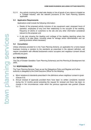 HOME BASED BUSINESS (INCLUDING COTTAGE INDUSTRY)
Page 5
townplanningservices
5.2.11 Any activity involving the retail sale display or hire of goods of any nature is treated as
a “Cottage Industry” with the relevant provisions of the Town Planning Scheme
applicable.
5.3 Application Requirements
Applications shall include the following information:
• Details of the proposed activity inclusive of any equipment used, proposed hours of
operation, employees (if any) and their relationship to the occupier of the dwelling,
frequency of clients or customers to the site and any other information considered
relevant to the proposal; and
• A site plan showing the dwelling and curtilage of the dwelling depicting where the
activity is to take place, including areas for storage and/or administration and car
parking provision where necessary.
5.4 Consultation
Unless otherwise provided for in the Town Planning Scheme, an application for a home based
business involving a variation to the standards as prescribed in the relevant definition, will
require consultation with effected landowners and/or occupiers and neighbour consent should
preferably be given.
6.0 REFERENCE
The City of Greater Geraldton Town Planning Scheme(s) and the Planning & Development Act
2005.
7.0 RESPONSIBILITIES
The Town Planning Services Team as per the Delegations Policy and Register and further
authority is delegated to the Chief Executive Officer for the following:
a. Minor variations to standards prescribed in the definitions where neighbour consent is given
(Clause 5.0);
b. Annual renewal of approvals provided there have been no written complaints received
during the 12 months period preceding the request for renewal and there has been no
change in the circumstances under which the previous approvals was granted (Clause
5.2.1).
 