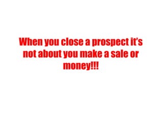 When you close a prospect it’s
not about you make a sale or
money!!!
 