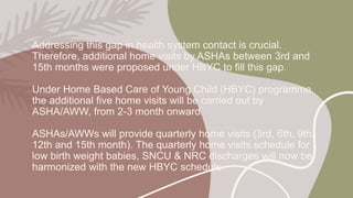 Addressing this gap in health system contact is crucial.
Therefore, additional home visits by ASHAs between 3rd and
15th months were proposed under HBYC to fill this gap.
Under Home Based Care of Young Child (HBYC) programme,
the additional five home visits will be carried out by
ASHA/AWW, from 2-3 month onward
ASHAs/AWWs will provide quarterly home visits (3rd, 6th, 9th,
12th and 15th month). The quarterly home visits schedule for
low birth weight babies, SNCU & NRC discharges will now be
harmonized with the new HBYC schedule.
 