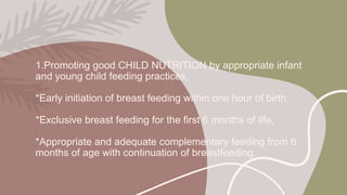 1.Promoting good CHILD NUTRITION by appropriate infant
and young child feeding practices.
*Early initiation of breast feeding within one hour of birth,
*Exclusive breast feeding for the first 6 months of life,
*Appropriate and adequate complementary feeding from 6
months of age with continuation of breastfeeding.
 