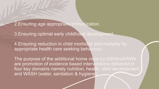 2.Ensuring age appropriate immunization.
3.Ensuring optimal early childhood development.
4.Ensuring reduction in child morbidity and mortality by
appropriate health care seeking behaviour.
The purpose of the additional home visits by ASHAs/AWWs
are promotion of evidence based interventions delivered in
four key domains namely nutrition, health, child development
and WASH (water, sanitation & hygiene).
 