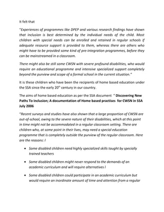 It felt that

“Experiences of programmes like DPEP and various research findings have shown
that inclusion is best determined by the individual needs of the child. Most
children with special needs can be enrolled and retained in regular schools if
adequate resource support is provided to them, whereas there are others who
might have to be provided some kind of pre-integration programmes, before they
can be mainstreamed in a classroom.

There might also be still some CWSN with severe profound disabilities, who would
require an educational programme and intensive specialized support completely
beyond the purview and scope of a formal school in the current situation.”

It is these children who have been the recipients of home based education under
the SSA since the early 20th century in our country.

The aims of home based education as per the SSA document “ Discovering New
Paths To inclusion; A documentation of Home based practises for CWSN in SSA
July 2006

“Recent surveys and studies have also shown that a large proportion of CWSN are
out-of-school, owing to the severe nature of their disabilities, which at this point
in time might not be accommodated in a regular classroom setting. There are
children who, at some point in their lives, may need a special education
programme that is completely outside the purview of the regular classroom. Here
are the reasons: l

   • Some disabled children need highly specialized skills taught by specially
     trained teachers

   • Some disabled children might never respond to the demands of an
     academic curriculum and will require alternatives l

   • Some disabled children could participate in an academic curriculum but
     would require an inordinate amount of time and attention from a regular
 