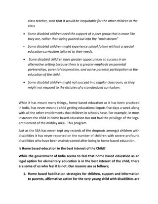 class teacher, such that it would be inequitable for the other children in the
       class

   • Some disabled children need the support of a peer group that is more like
     they are, rather than being pushed out into the “mainstream”

   •   Some disabled children might experience school failure without a special
       education curriculum tailored to their needs.

   •   Some disabled children have greater opportunities to success in an
       alternative setting because there is a greater emphasis on parental
       partnerships, parental cooperation, and active parental participation in the
       education of the child.

   • Some disabled children might not succeed in a regular classroom, as they
     might not respond to the dictates of a standardized curriculum.



While it has meant many things,, home based education as it has been practiced
in India, has never meant a child getting educational inputs five days a week along
with all the other entitlements that children in schools have. For example, in most
instances the child in home based education has not had the privilege of the legal
entitlement of the midday meal. This program

Just as the SSA has never kept any records of the dropouts amongst children with
disabilities it has never reported on the number of children with severe profound
disabilities who have been mainstreamed after being in home based education.

Is Home based education in the best interest of the Child?

While the government of India seems to feel that home based education as an
legal option for elementary education is in the best interest of the child, there
are some of us who feel it is not. Our reasons are as follows;

   1. Home based habilitation strategies for children, support and information
      to parents, affirmative action for the very young child with disabilities are
 