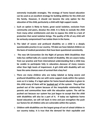 extremely invaluable strategies. The strategy of home based education
     can be used as an excellent strategy for building abilities for the child and
     the family. However, it should not become the only option for the
     education of the child, particularly a child with high support needs.

2.   Such an option is likely to foster, great social isolation, exclusion from
     community and peers, devalue the child. It is likely to exclude the child
     from many other entitlements and also to expose the child to a lack of
     protection that social isolation brings. The quality of life of any child will
     be seriously compromised if we isolate them in the home.

3. The label of severe and profound disability on a child is a deeply
   questionable practice in our country. Till date we have labeled children on
   the basis of medical parameters that have been questioned consistently.

4.    The new UN Convention On the Right of persons With Disabilities that
     India has ratified talks of a social model of disability. We are aware today
     from our practice and from international understanding that a child may
     be unable to participate fully in education…because of many reasons
     other than high levels of impairment. A girl child with disability will not
     have the same chances even of survival that a boy has!

5.   There are many children who are today labeled as being severe and
     profound disabilities who can with some support study within the system
     even as it is today. If a legal option for home based education is given to
     this child many of them will be ‘pushed out’ of the system. They will be
     pushed out of the system because of the inequitable relationship that
     parents and communities have with the education system. The will be
     pushed out because our system has just begun to accept that the child
     with disabilities will also be a part of it. If today we legitimize home
     based education, we will roll back in time and just strengthen the push
     our factors for all children who are vulnerable within the system.

6.   Children with disabilities are the largest group of out of school children in
     our country today. It is true that the demand for their equitable and
 