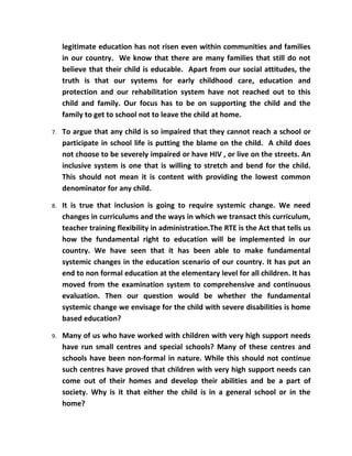 legitimate education has not risen even within communities and families
     in our country. We know that there are many families that still do not
     believe that their child is educable. Apart from our social attitudes, the
     truth is that our systems for early childhood care, education and
     protection and our rehabilitation system have not reached out to this
     child and family. Our focus has to be on supporting the child and the
     family to get to school not to leave the child at home.

7.   To argue that any child is so impaired that they cannot reach a school or
     participate in school life is putting the blame on the child. A child does
     not choose to be severely impaired or have HIV , or live on the streets. An
     inclusive system is one that is willing to stretch and bend for the child.
     This should not mean it is content with providing the lowest common
     denominator for any child.

8.   It is true that inclusion is going to require systemic change. We need
     changes in curriculums and the ways in which we transact this curriculum,
     teacher training flexibility in administration.The RTE is the Act that tells us
     how the fundamental right to education will be implemented in our
     country. We have seen that it has been able to make fundamental
     systemic changes in the education scenario of our country. It has put an
     end to non formal education at the elementary level for all children. It has
     moved from the examination system to comprehensive and continuous
     evaluation. Then our question would be whether the fundamental
     systemic change we envisage for the child with severe disabilities is home
     based education?

9.   Many of us who have worked with children with very high support needs
     have run small centres and special schools? Many of these centres and
     schools have been non-formal in nature. While this should not continue
     such centres have proved that children with very high support needs can
     come out of their homes and develop their abilities and be a part of
     society. Why is it that either the child is in a general school or in the
     home?
 