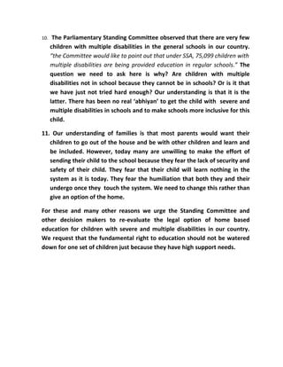 10.    The Parliamentary Standing Committee observed that there are very few
      children with multiple disabilities in the general schools in our country.
      “the Committee would like to point out that under SSA, 75,099 children with
      multiple disabilities are being provided education in regular schools.” The
      question we need to ask here is why? Are children with multiple
      disabilities not in school because they cannot be in schools? Or is it that
      we have just not tried hard enough? Our understanding is that it is the
      latter. There has been no real ‘abhiyan’ to get the child with severe and
      multiple disabilities in schools and to make schools more inclusive for this
      child.

11. Our understanding of families is that most parents would want their
   children to go out of the house and be with other children and learn and
   be included. However, today many are unwilling to make the effort of
   sending their child to the school because they fear the lack of security and
   safety of their child. They fear that their child will learn nothing in the
   system as it is today. They fear the humiliation that both they and their
   undergo once they touch the system. We need to change this rather than
   give an option of the home.

For these and many other reasons we urge the Standing Committee and
other decision makers to re-evaluate the legal option of home based
education for children with severe and multiple disabilities in our country.
We request that the fundamental right to education should not be watered
down for one set of children just because they have high support needs.
 