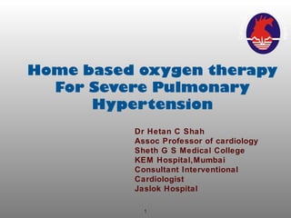 1
Home based oxygen therapy
For Severe Pulmonary
Hypertension
Dr Hetan C Shah
Assoc Professor of cardiology
Sheth G S Medical College
KEM Hospital,Mumbai
Consultant Interventional
Cardiologist
Jaslok Hospital
 
