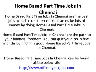 Home Based Part Time Jobs In
Chennai

Home Based Part Time Jobs In Chennai are the best
jobs available on Internet. You can make lots of
money by doing Home Based Part Time Jobs In
Chennai.
Home Based Part Time Jobs In Chennai are the path to
your financial freedom. You can quit your job in few
months by finding a good Home Based Part Time Jobs
In Chennai.
Home Based Part Time Jobs In Chennai can be found
at the below site
http://www.offlinetypistjobs.com

 