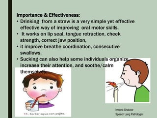 Importance & Effectiveness:
• Drinking from a straw is a very simple yet effective
effective way of improving oral motor skills.
• It works on lip seal, tongue retraction, cheek
strength, correct jaw position,
• it improve breathe coordination, consecutive
swallows.
• Sucking can also help some individuals organize,
increase their attention, and soothe/calm
themselves.
Imrana Shakoor
Speech Lang Pathologist
 