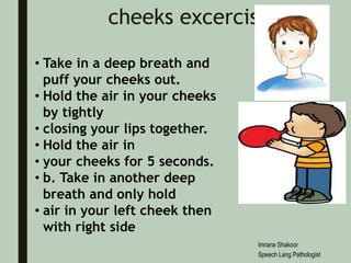 cheeks excerciss
• Take in a deep breath and
puff your cheeks out.
• Hold the air in your cheeks
by tightly
• closing your lips together.
• Hold the air in
• your cheeks for 5 seconds.
• b. Take in another deep
breath and only hold
• air in your left cheek then
with right side
Imrana Shakoor
Speech Lang Pathologist
 