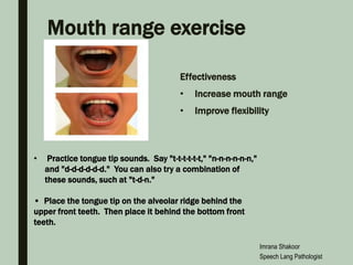 Mouth range exercise
Effectiveness
• Increase mouth range
• Improve flexibility
• Practice tongue tip sounds. Say "t-t-t-t-t-t," "n-n-n-n-n-n,"
and "d-d-d-d-d-d." You can also try a combination of
these sounds, such at "t-d-n."
• Place the tongue tip on the alveolar ridge behind the
upper front teeth. Then place it behind the bottom front
teeth.
Imrana Shakoor
Speech Lang Pathologist
 