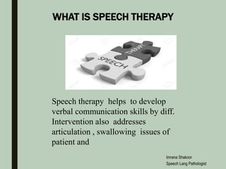 WHAT IS SPEECH THERAPY
Speech therapy helps to develop
verbal communication skills by diff.
Intervention also addresses
articulation , swallowing issues of
patient and
Imrana Shakoor
Speech Lang Pathologist
 