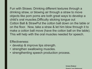 Fun with Straws: Drinking different textures through a
drinking straw, or blowing air through a straw to move
objects like pom poms are both great ways to develop a
child’s oral muscles.Difficulty sticking tongue out
Cotton Ball & StrawPut the cotton ball down on the table or
on the floor. Now, take a straw & let him blow through it to
make a cotton ball move (have the cotton ball on the table).
This will help with the oral muscles needed for speech.
Effectiveness:
• develop & improve lips strength.
• strengthen swallowing muscles.
• strengthenting speech production process.
Imrana Shakoor
 
