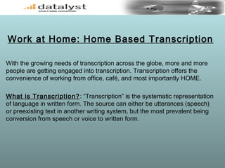Work at Home: Home Based Transcription
With the growing needs of transcription across the globe, more and more
people are getting engaged into transcription. Transcription offers the
convenience of working from office, café, and most importantly HOME.
What is Transcription?: “Transcription” is the systematic representation
of language in written form. The source can either be utterances (speech)
or preexisting text in another writing system, but the most prevalent being
conversion from speech or voice to written form.
 