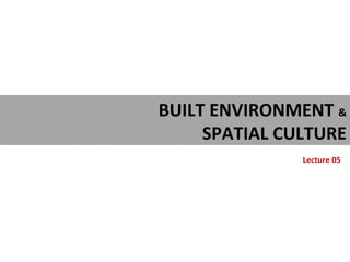 BUILT ENVIRONMENT &
SPATIAL CULTURE
Lecture 05
 