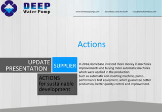 In 2014,Homebase invested more money in machines
improvements and buying more automatic machines
which were applied in the production:
Such as automatic coil-inserting machine, pump-
performance test equipment, which guarantee better
production, better quality control and improvement.
Actions
UPDATE
PRESENTATION SUPPLIER
ACTIONS
for sustainable
development
www.homebasepumps.com Save Water, Save the Earth ruou@chinahomebase.com
 