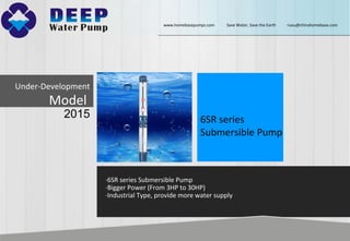 Under-Development
Model
2015 6SR series
Submersible Pump
·6SR series Submersible Pump
·Bigger Power (From 3HP to 30HP)
·Industrial Type, provide more water supply
www.homebasepumps.com Save Water, Save the Earth ruou@chinahomebase.com
 