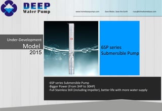 Under-Development
Model
2015
6SP series
Submersible Pump
·6SP series Submersible Pump
·Bigger Power (From 3HP to 30HP)
·Full Stainless Still (including Impeller), better life with more water supply
www.homebasepumps.com Save Water, Save the Earth ruou@chinahomebase.com
 
