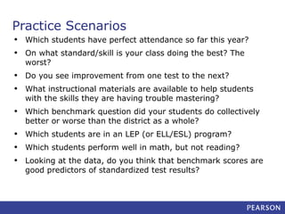 Practice Scenarios
•
•

Which students have perfect attendance so far this year?

•
•

Do you see improvement from one test to the next?

•

Which benchmark question did your students do collectively
better or worse than the district as a whole?

•
•
•

Which students are in an LEP (or ELL/ESL) program?

On what standard/skill is your class doing the best? The
worst?
What instructional materials are available to help students
with the skills they are having trouble mastering?

Which students perform well in math, but not reading?
Looking at the data, do you think that benchmark scores are
good predictors of standardized test results?

 