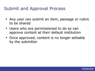 Submit and Approval Process
•

Any user can submit an item, passage or rubric
to be shared

•

Users who are permissioned to do so can
approve content at their default institution

•

Once approved, content is no longer editable
by the submitter

 