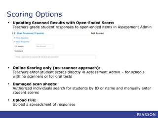Scoring Options
• Updating Scanned Results with Open-Ended Score:

Teachers grade student responses to open-ended items in Assessment Admin

• Online Scoring only (no-scanner approach):

Teachers enter student scores directly in Assessment Admin – for schools
with no scanners or for oral tests

• Damaged scan sheets:

Authorized individuals search for students by ID or name and manually enter
student scores

• Upload File:

Upload a spreadsheet of responses

 