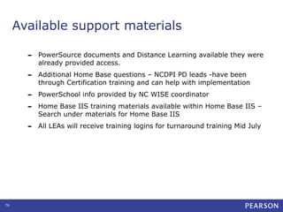 Available support materials
-

Additional Home Base questions – NCDPI PD leads -have been
through Certification training and can help with implementation

-

PowerSchool info provided by NC WISE coordinator

-

76

PowerSource documents and Distance Learning available they were
already provided access.

All LEAs will receive training logins for turnaround training Mid July

Home Base IIS training materials available within Home Base IIS –
Search under materials for Home Base IIS

 