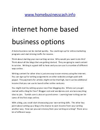 www.homebusinesscash.info


internet home based
business options
A home business can be started quickly. You could sign up for online marketing
programs and start driving traffic for income.

Think about starting your own writing service. Why would you want to do this?
Think about all the blogs that are getting started. They are going to need content
to survive. Writing is a good skill to have and you can use it a number of different
ways online.

Writing content for other sites is just one way to earn money using the internet.
You can sign up for writing assignments on other websites and get paid with
paypal. The payments for articles might not be that high, but it can be additional
income that you can use to launch other online ventures.

You might start by setting up your own free blogging site. Where can you get
started with a blog for free? Blogger.com and wordpress.com are two easy blog
sites to join. Tumblr.com is also an up and comer. Learning how to blog can be
some of the first steps online.

With a blog, you could start showcasing your own writing skills. The other key
point about setting up a blog is the chance to earn income from your writing
another way. How can you earn money from your writing on a blog? There are a
lot of different ways.
 