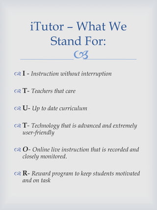 
 I - Instruction without interruption
 T- Teachers that care
 U- Up to date curriculum
 T- Technology that is advanced and extremely
user-friendly
 O- Online live instruction that is recorded and
closely monitored.
 R- Reward program to keep students motivated
and on task
iTutor – What We
Stand For:
 