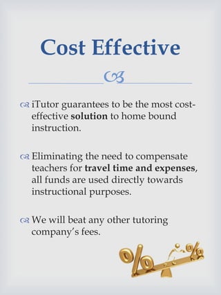 
 iTutor guarantees to be the most cost-
effective solution to home bound
instruction.
 Eliminating the need to compensate
teachers for travel time and expenses,
all funds are used directly towards
instructional purposes.
 We will beat any other tutoring
company’s fees.
Cost Effective
 