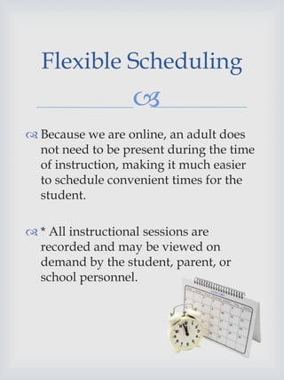 
 Because we are online, an adult does
not need to be present during the time
of instruction, making it much easier
to schedule convenient times for the
student.
 * All instructional sessions are
recorded and may be viewed on
demand by the student, parent, or
school personnel.
Flexible Scheduling
 