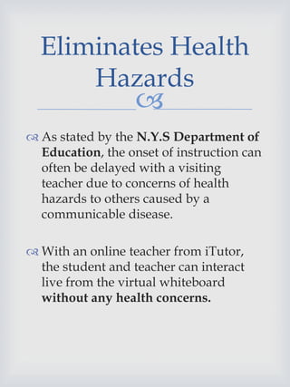 
 As stated by the N.Y.S Department of
Education, the onset of instruction can
often be delayed with a visiting
teacher due to concerns of health
hazards to others caused by a
communicable disease.
 With an online teacher from iTutor,
the student and teacher can interact
live from the virtual whiteboard
without any health concerns.
Eliminates Health
Hazards
 