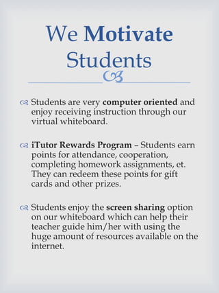 
 Students are very computer oriented and
enjoy receiving instruction through our
virtual whiteboard.
 iTutor Rewards Program – Students earn
points for attendance, cooperation,
completing homework assignments, et.
They can redeem these points for gift
cards and other prizes.
 Students enjoy the screen sharing option
on our whiteboard which can help their
teacher guide him/her with using the
huge amount of resources available on the
internet.
We Motivate
Students
 