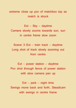 extreme close up pov of matchbox top as
match is struck
Ext – Sky – daytime
Camera slowly zooms towards sun, sun
in centre frame slow zoom
Scene 3: Ext – train track – daytime
Long shot of track slowly zooming out
from centre
Ext – power station – daytime
Pov shot through fence of power station
with slow camera pan up
Ext – park – night time
Swings move back and forth, Steadicam
with swings in centre frame
 