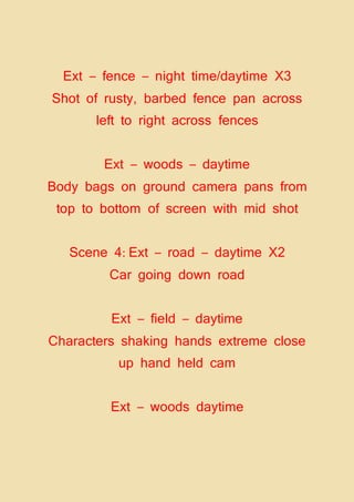 Ext – fence – night time/daytime X3
Shot of rusty, barbed fence pan across
left to right across fences
Ext – woods – daytime
Body bags on ground camera pans from
top to bottom of screen with mid shot
Scene 4: Ext – road – daytime X2
Car going down road
Ext – field – daytime
Characters shaking hands extreme close
up hand held cam
Ext – woods daytime
 